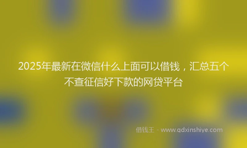 2025年最新在微信什么上面可以借钱，汇总五个不查征信好下款的网贷平台