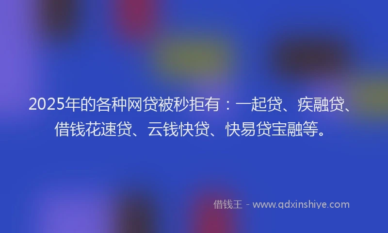 2025年的各种网贷被秒拒有：一起贷、疾融贷、借钱花速贷、云钱快贷、快易贷宝融等。