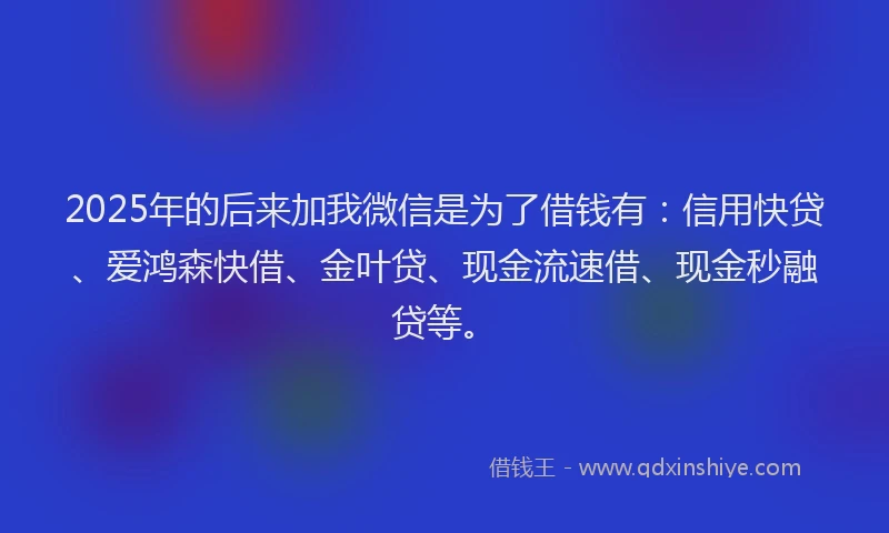2025年的后来加我微信是为了借钱有：信用快贷、爱鸿森快借、金叶贷、现金流速借、现金秒融贷等。