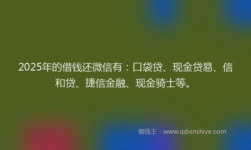 2025年的借钱还微信有：口袋贷、现金贷易、信和贷、捷信金融、现金骑士等。