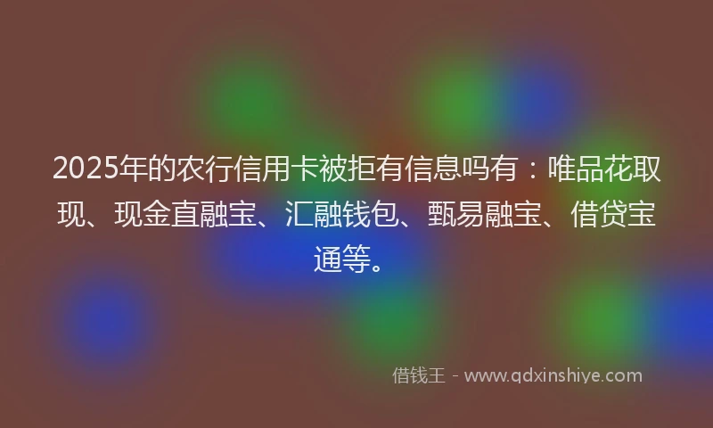 2025年的农行信用卡被拒有信息吗有：唯品花取现、现金直融宝、汇融钱包、甄易融宝、借贷宝通等。