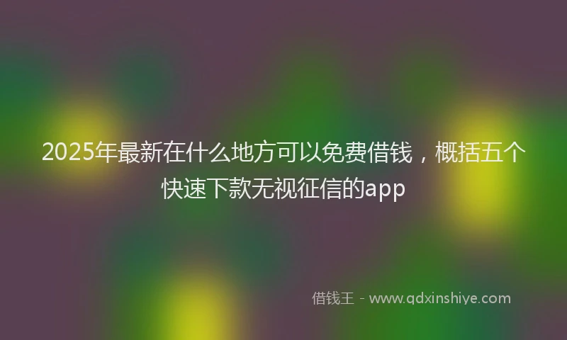 2025年最新在什么地方可以免费借钱，概括五个快速下款无视征信的app