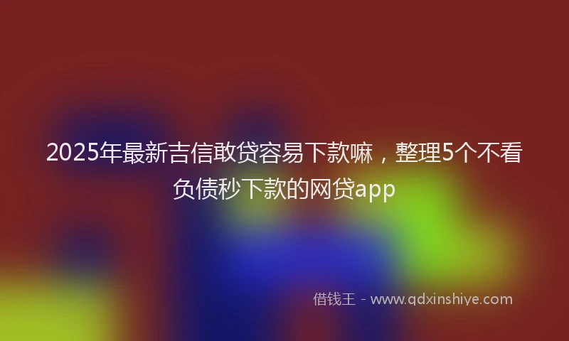 2025年最新吉信敢贷容易下款嘛，整理5个不看负债秒下款的网贷app