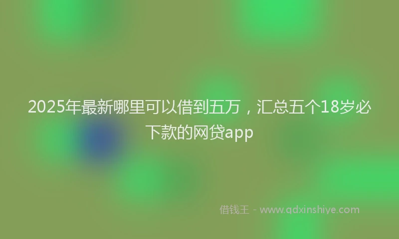 2025年最新哪里可以借到五万，汇总五个18岁必下款的网贷app