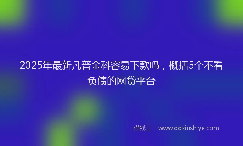2025年最新凡普金科容易下款吗，概括5个不看负债的网贷平台