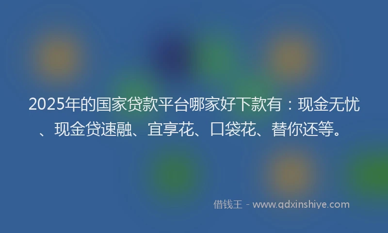 2025年的国家贷款平台哪家好下款有：现金无忧、现金贷速融、宜享花、口袋花、替你还等。