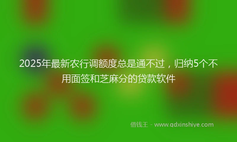 2025年最新农行调额度总是通不过，归纳5个不用面签和芝麻分的贷款软件