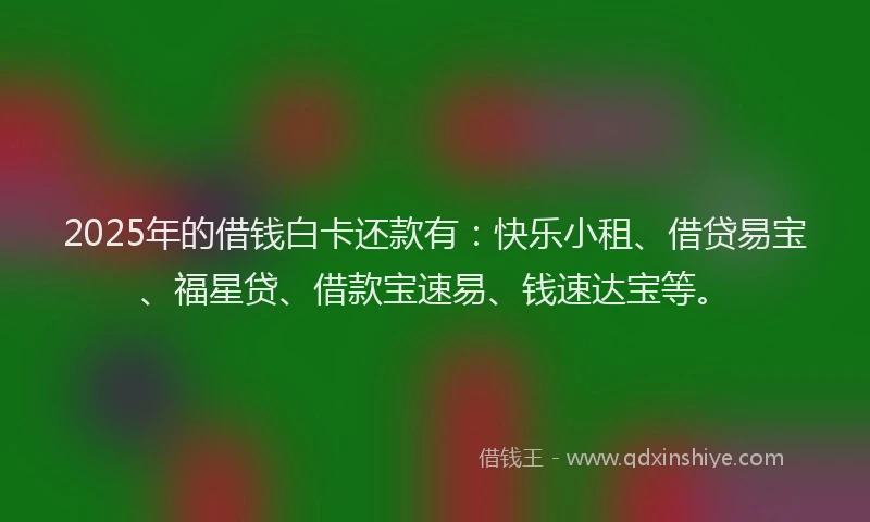 2025年的借钱白卡还款有：快乐小租、借贷易宝、福星贷、借款宝速易、钱速达宝等。