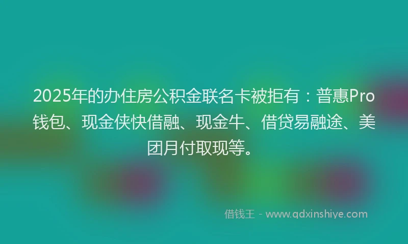 2025年的办住房公积金联名卡被拒有：普惠Pro钱包、现金侠快借融、现金牛、借贷易融途、美团月付取现等。