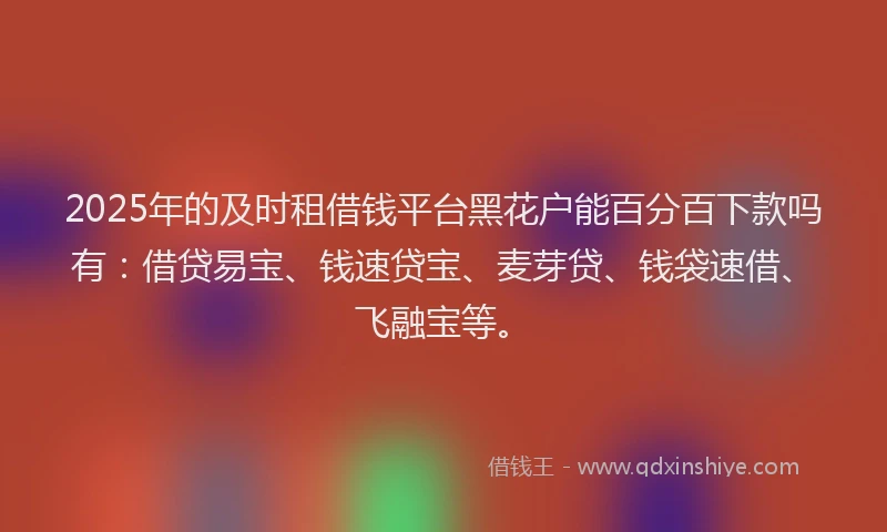 2025年的及时租借钱平台黑花户能百分百下款吗有：借贷易宝、钱速贷宝、麦芽贷、钱袋速借、飞融宝等。