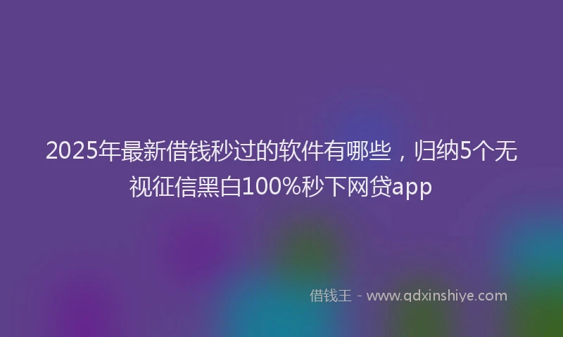 2025年最新借钱秒过的软件有哪些，归纳5个无视征信黑白100%秒下网贷app
