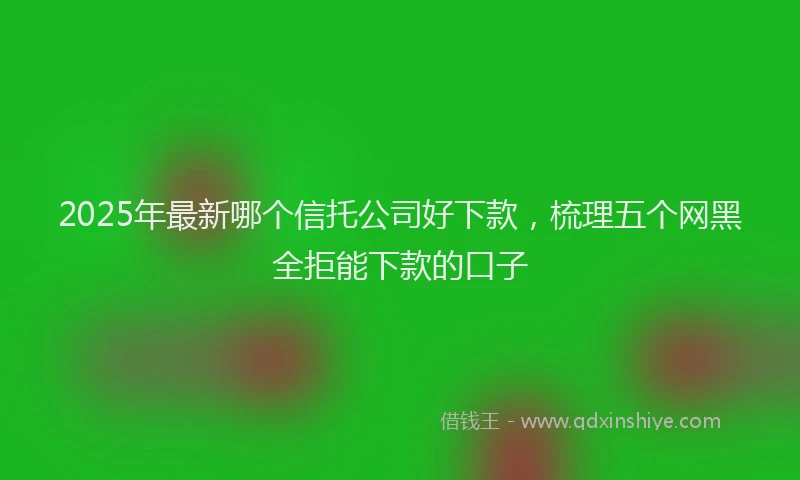 2025年最新哪个信托公司好下款，梳理五个网黑全拒能下款的口子