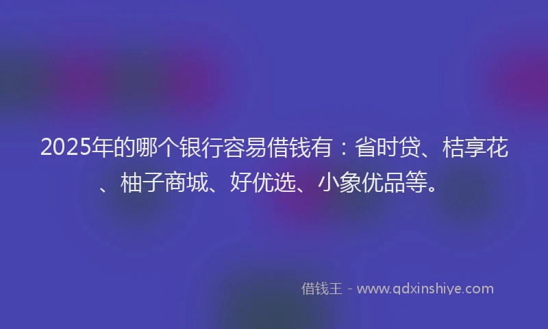 2025年的哪个银行容易借钱有:省时贷、桔享花、柚子商城、好优选、小象优品等。