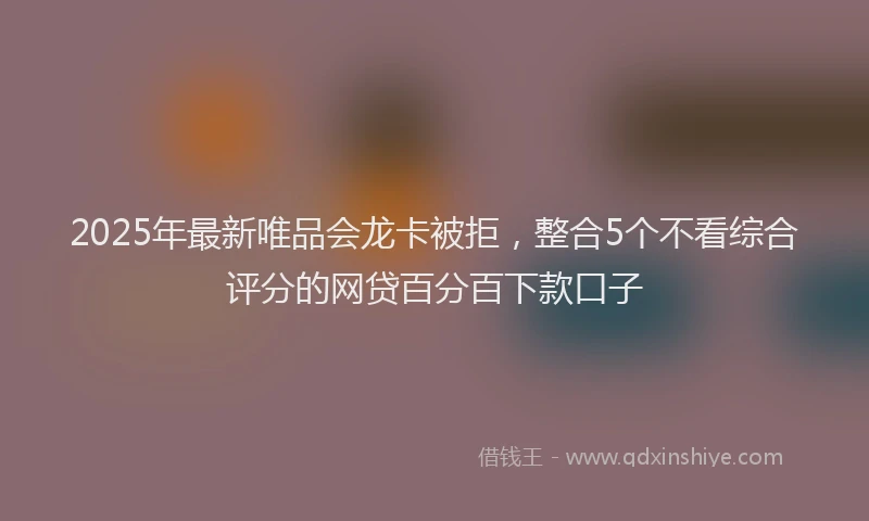 2025年最新唯品会龙卡被拒，整合5个不看综合评分的网贷百分百下款口子