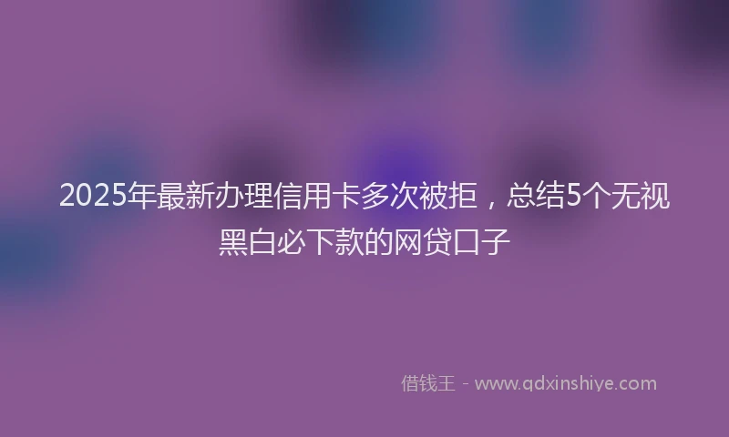 2025年最新办理信用卡多次被拒，总结5个无视黑白必下款的网贷口子