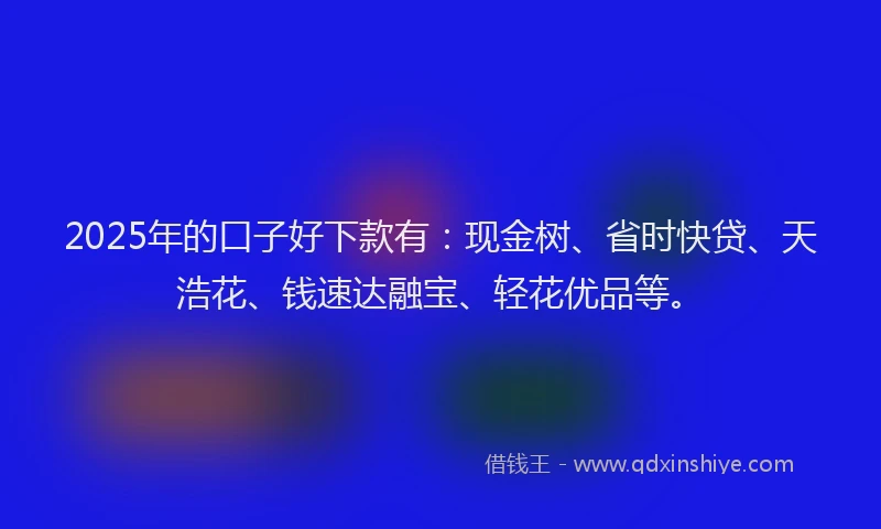 2025年的口子好下款有：现金树、省时快贷、天浩花、钱速达融宝、轻花优品等。