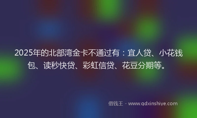 2025年的北部湾金卡不通过有：宜人贷、小花钱包、读秒快贷、彩虹信贷、花豆分期等。