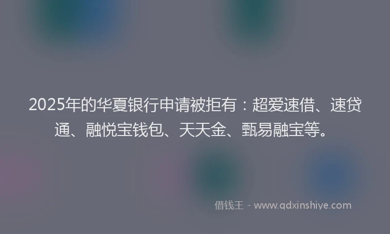 2025年的华夏银行申请被拒有：超爱速借、速贷通、融悦宝钱包、天天金、甄易融宝等。