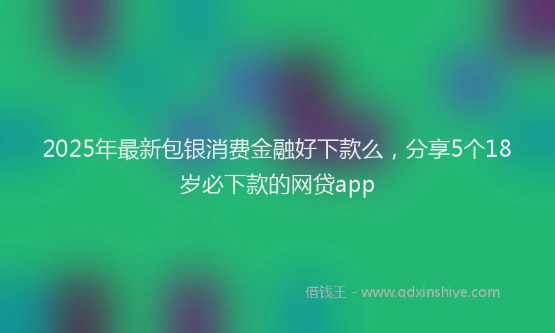 2025年最新包银消费金融好下款么，分享5个18岁必下款的网贷app