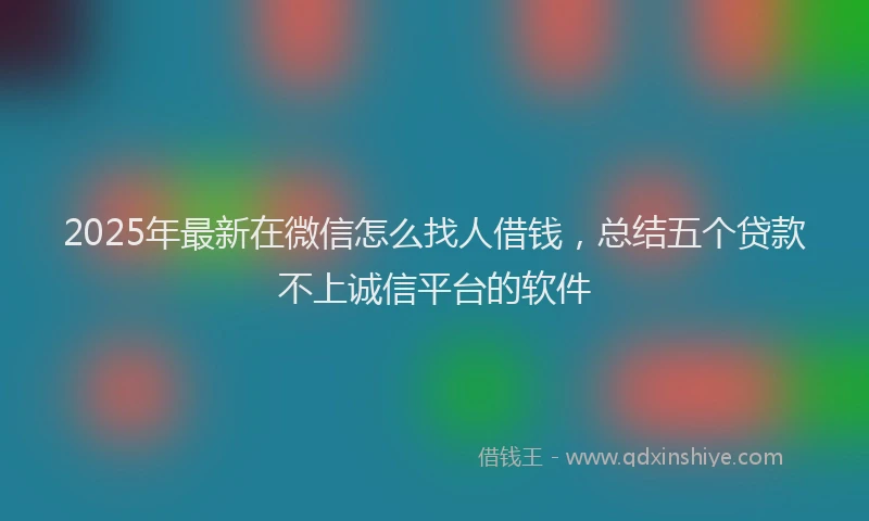 2025年最新在微信怎么找人借钱，总结五个贷款不上诚信平台的软件