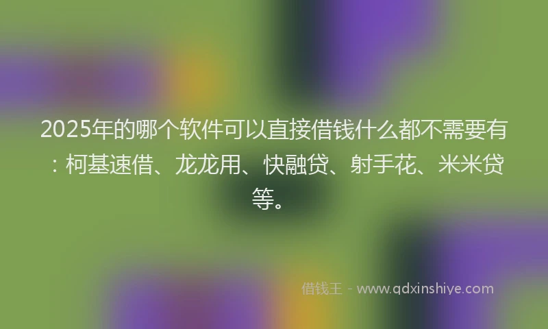 2025年的哪个软件可以直接借钱什么都不需要有：柯基速借、龙龙用、快融贷、射手花、米米贷等。
