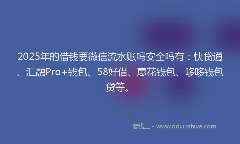 2025年的借钱要微信流水账吗安全吗有：快贷通、汇融Pro+钱包、58好借、惠花钱包、哆哆钱包贷等。