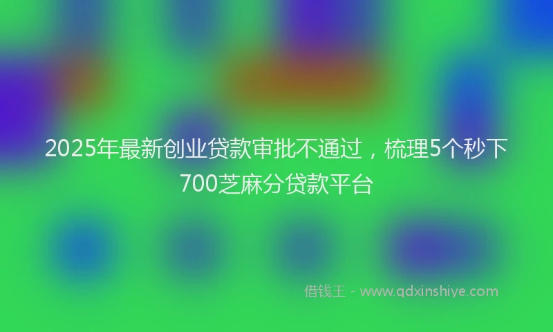 2025年最新创业贷款审批不通过，梳理5个秒下700芝麻分贷款平台