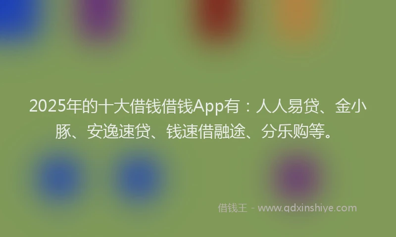 2025年的十大借钱借钱App有：人人易贷、金小豚、安逸速贷、钱速借融途、分乐购等。