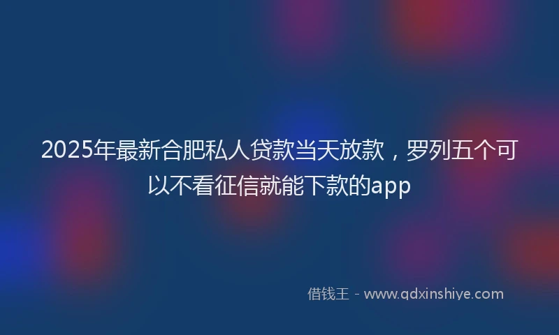 2025年最新合肥私人贷款当天放款，罗列五个可以不看征信就能下款的app