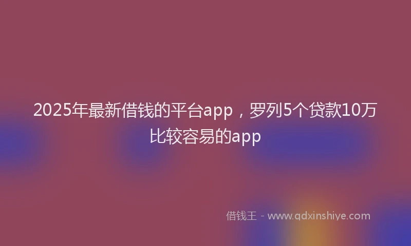 2025年最新借钱的平台app，罗列5个贷款10万比较容易的app