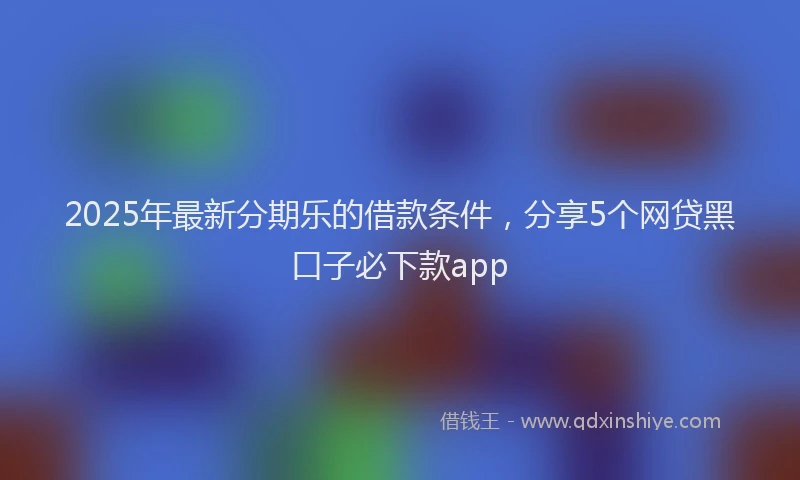 2025年最新分期乐的借款条件，分享5个网贷黑口子必下款app
