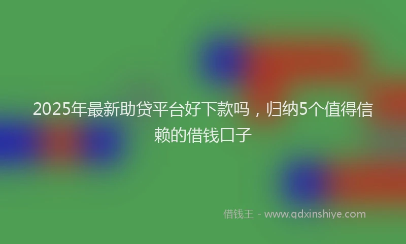 2025年最新助贷平台好下款吗，归纳5个值得信赖的借钱口子