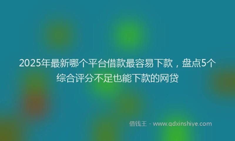 2025年最新哪个平台借款最容易下款，盘点5个综合评分不足也能下款的网贷