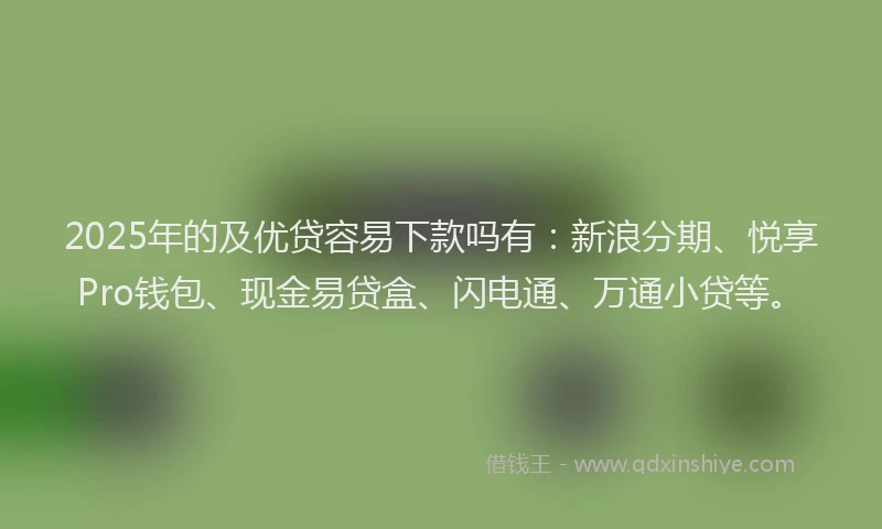 2025年的及优贷容易下款吗有：新浪分期、悦享Pro钱包、现金易贷盒、闪电通、万通小贷等。