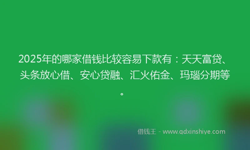 2025年的哪家借钱比较容易下款有：天天富贷、头条放心借、安心贷融、汇火佑金、玛瑙分期等。