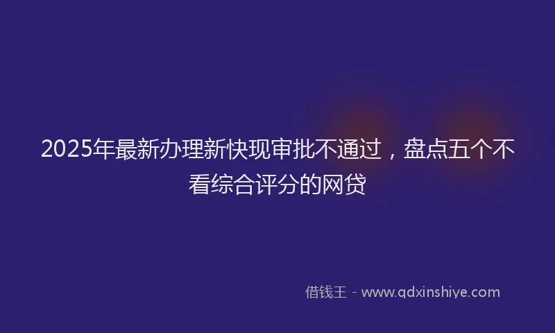 2025年最新办理新快现审批不通过，盘点五个不看综合评分的网贷
