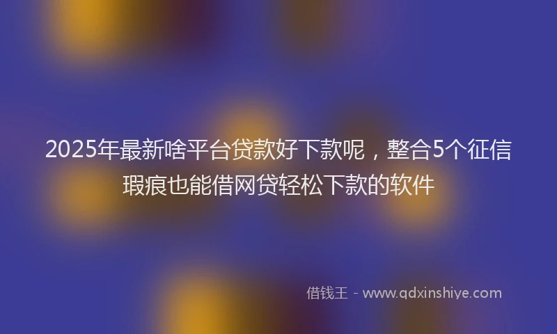 2025年最新啥平台贷款好下款呢，整合5个征信瑕疵也能借网贷轻松下款的软件