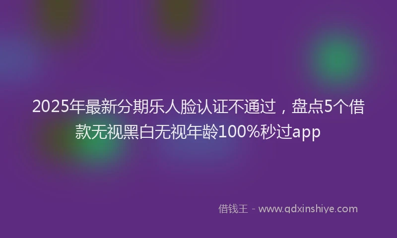 2025年最新分期乐人脸认证不通过，盘点5个借款无视黑白无视年龄100%秒过app
