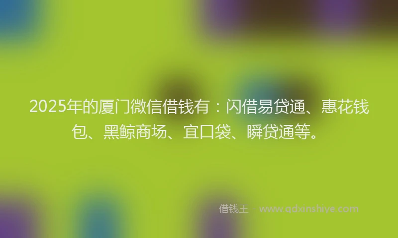 2025年的厦门微信借钱有：闪借易贷通、惠花钱包、黑鲸商场、宜口袋、瞬贷通等。