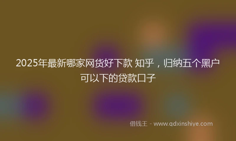 2025年最新哪家网货好下款 知乎，归纳五个黑户可以下的贷款口子