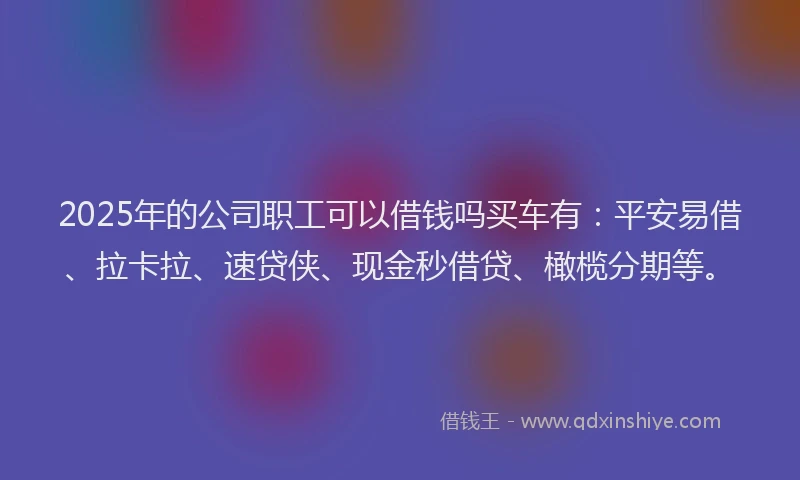 2025年的公司职工可以借钱吗买车有：平安易借、拉卡拉、速贷侠、现金秒借贷、橄榄分期等。