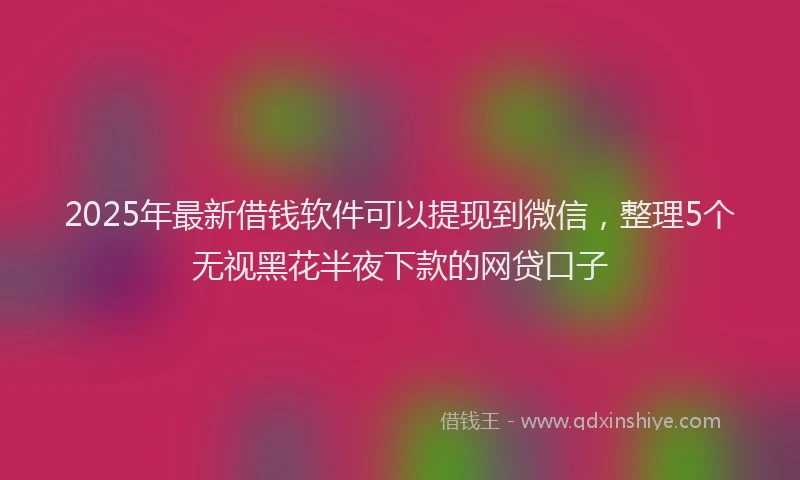 2025年最新借钱软件可以提现到微信，整理5个无视黑花半夜下款的网贷口子