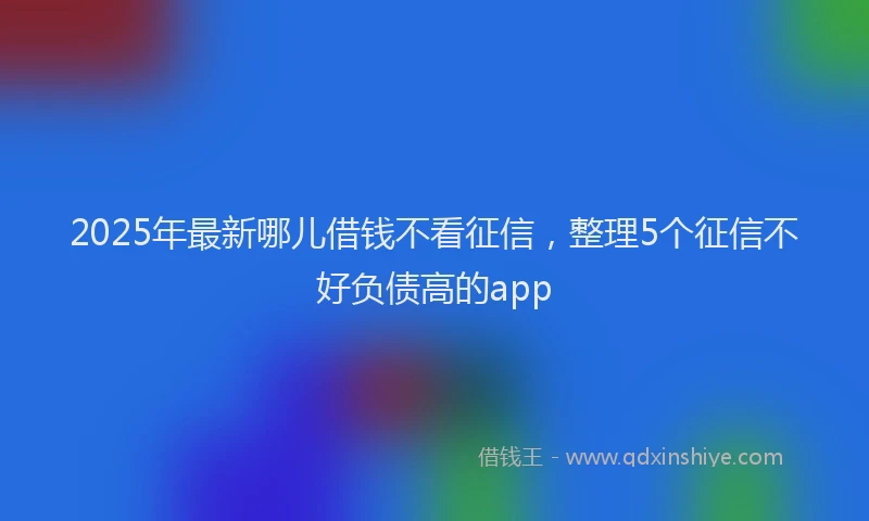 2025年最新哪儿借钱不看征信，整理5个征信不好负债高的app