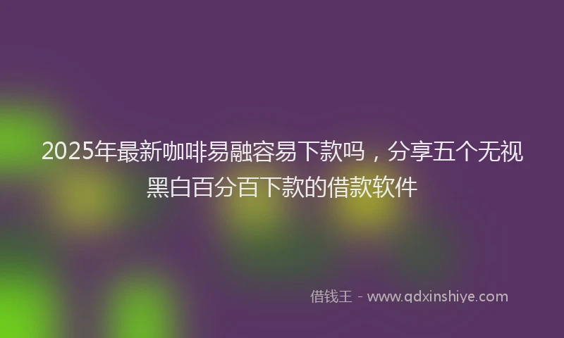 2025年最新咖啡易融容易下款吗，分享五个无视黑白百分百下款的借款软件