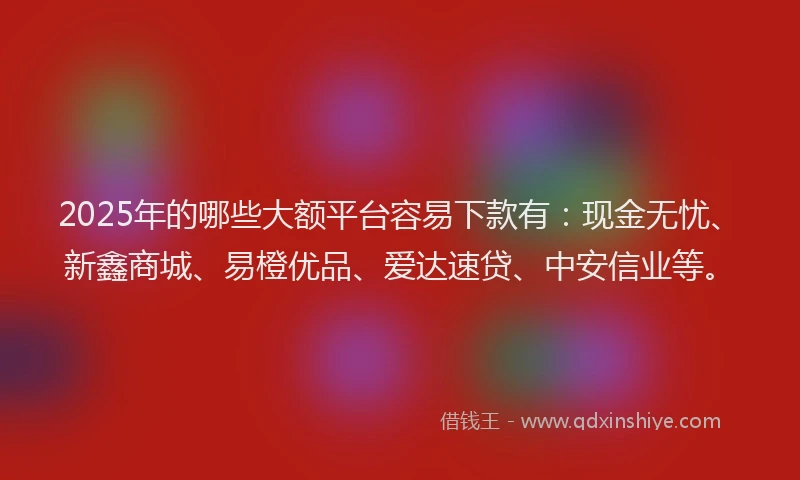 2025年的哪些大额平台容易下款有：现金无忧、新鑫商城、易橙优品、爱达速贷、中安信业等。