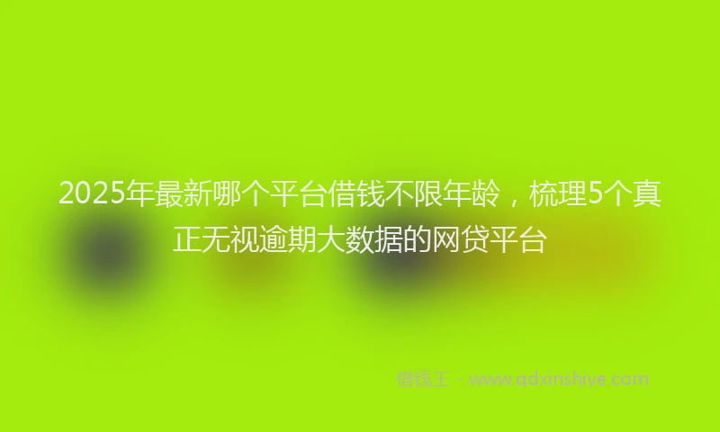 2025年最新哪个平台借钱不限年龄，梳理5个真正无视逾期大数据的网贷平台