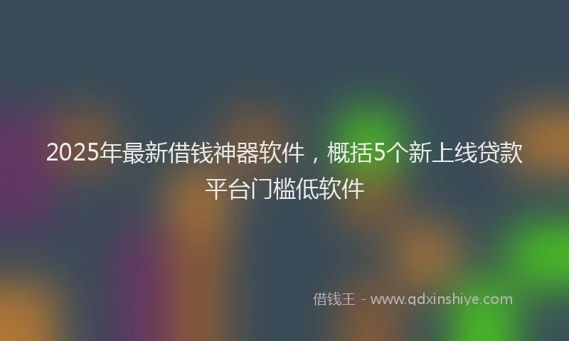 2025年最新借钱神器软件，概括5个新上线贷款平台门槛低软件