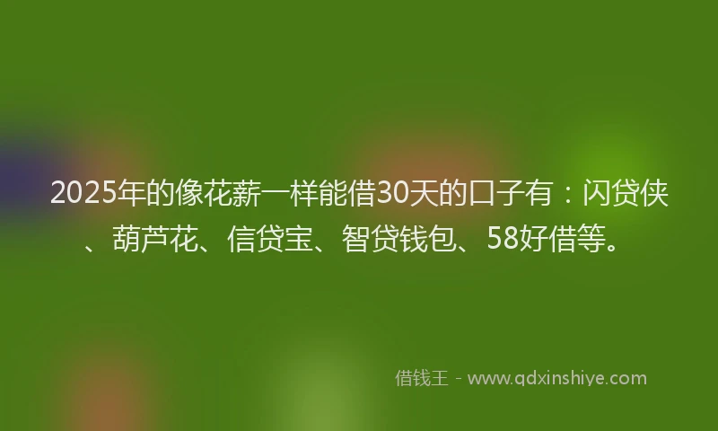 2025年的像花薪一样能借30天的口子有：闪贷侠、葫芦花、信贷宝、智贷钱包、58好借等。