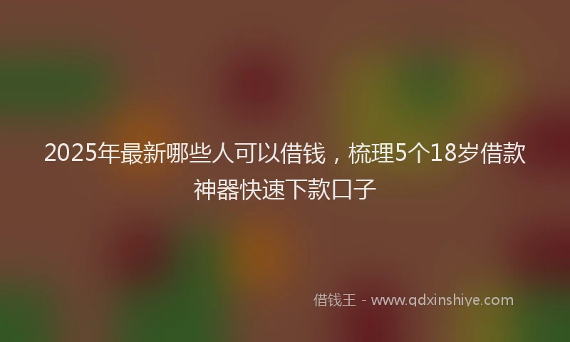 2025年最新哪些人可以借钱，梳理5个18岁借款神器快速下款口子