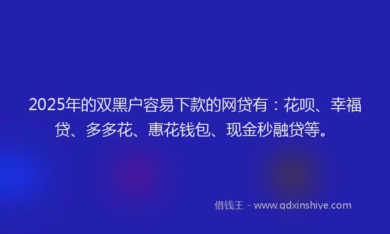 2025年的双黑户容易下款的网贷有：花呗、幸福贷、多多花、惠花钱包、现金秒融贷等。
